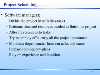 8
Project Scheduling……
• Software managers:
– Divide the project in activities/tasks
– Estimate time and resources needed to finish the project
– Allocate resources to tasks
– Try to employ efficiently all the project personnel
– Minimize dependencies between tasks and teams
– Prepare contingency plans
– Rely on experience and intuition
 