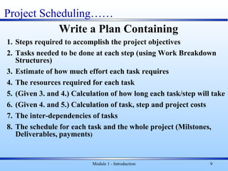 Module 1 - Introduction 9
Write a Plan Containing
1. Steps required to accomplish the project objectives
2. Tasks needed to be done at each step (using Work Breakdown
Structures)
3. Estimate of how much effort each task requires
4. The resources required for each task
5. (Given 3. and 4.) Calculation of how long each task/step will take
6. (Given 4. and 5.) Calculation of task, step and project costs
7. The inter-dependencies of tasks
8. The schedule for each task and the whole project (Milstones,
Deliverables, payments)
Project Scheduling……
 