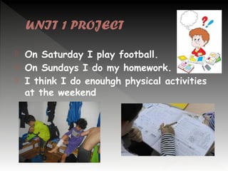 UNIT 1 PROJECT




On Saturday I play football.
On Sundays I do my homework.
I think I do enouhgh physical activities
at the weekend

 
