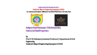 SanjivaniRuralEducationSociety’s
SanjivaniCollegeof Engineering,Kopargaon,423603.
AnAutonomousInstituteAffiliatedtoSavitribaiPhulePuneUniversity,Pune
Subject:FluidMechanicsT.Y
.B.T
ech(CIVIL)
Unit-I:(A)FluidProperties
By
Prof.V.M.Mahajan(AssistantProfessor) DepartmentofCivil
Engineering
SanjivaniCollegeofEngineering,Kopargaon-423603
 