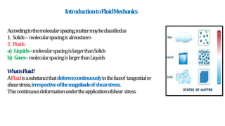 IntroductiontoFluidMechanics
Accordingtothemolecularspacing,mattermaybeclassifiedas
1. Solids– molecularspacingisalmostzero
2. Fluids
a) Liquids–molecularspacingislargerthanSolids
b) Gases–molecularspacingislargerthanLiquids
WhatisFluid?
AFluidisasubstancethatdeformscontinuouslyinthefaceof tangentialor
shearstress,irrespectiveofthemagnitudeofshearstress.
Thiscontinuousdeformationundertheapplicationofshear stress.
 