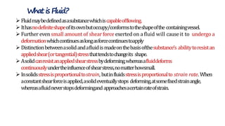 Fluidmaybedefinedasasubstancewhichiscapableofflowing.
Ithasnodefiniteshapeofitsownbutoccupy/conformstotheshapeofthe containingvessel.
Further even small amount of shear force exerted on afluid will causeit to undergo a
deformationwhichcontinuesaslongasforcecontinuestoapply
Distinctionbetweenasolidandafluidismadeonthebasisofthesubstance’s abilitytoresistan
appliedshear(ortangential)stressthattendstochangeits shape.
Asolidcanresistanappliedshearstressbydeforming,whereasafluiddeforms
continuouslyundertheinfluenceofshearstress,nomatterhowsmall.
Insolidsstressisproportionaltostrain, butinfluidsstressisproportionalto strain rate. When
aconstantshearforceisapplied,asolideventuallystops deforming,atsomefixedstrainangle,
whereasafluidneverstopsdeformingand approachesacertainrateofstrain.
Whatis Fluid?
 