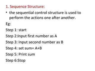 1. Sequence Structure:
• the sequential control structure is used to
perform the actions one after another.
Eg:
Step 1: start
Step 2:Input first number as A
Step 3: Input second number as B
Step 4: set sum= A+B
Step 5: Print sum
Step 6:Stop
 