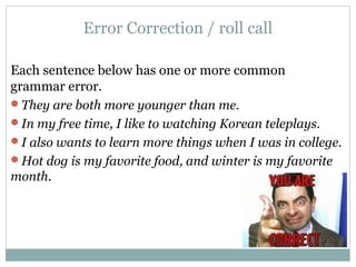 Error Correction / roll call
Each sentence below has one or more common
grammar error.
They are both more younger than me.
In my free time, I like to watching Korean teleplays.
I also wants to learn more things when I was in college.
Hot dog is my favorite food, and winter is my favorite
month.
 