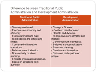 Difference between Traditional Public
Administration and Development Administration
Traditional Public
Administration
Development
Administration
- Status-quo oriented
- Emphasis on economy and
efficiency
- It is hierarchical and rigid.
- Its objectives are simple and
limited.
- Concerned with routine
operations.
- Believes in centralization.
- Does not rely much on
planning.
- It resists organizational change.
- Stress on directions from
authority
- Change – Oriented
- Goal and result oriented
- Flexible and dynamic
- Its objectives are complex and
multiple
- Concerned with new tasks.
- Believes in decentralization
- Stress on planning
- Creative and innovative
- Stress on participation of
people
 