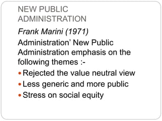 NEW PUBLIC
ADMINISTRATION
Frank Marini (1971)
Administration’ New Public
Administration emphasis on the
following themes :-
 Rejected the value neutral view
 Less generic and more public
 Stress on social equity
 