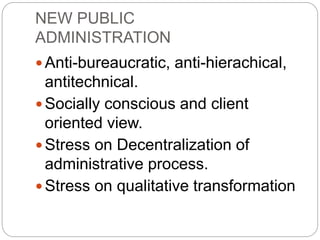NEW PUBLIC
ADMINISTRATION
 Anti-bureaucratic, anti-hierachical,
antitechnical.
 Socially conscious and client
oriented view.
 Stress on Decentralization of
administrative process.
 Stress on qualitative transformation
 