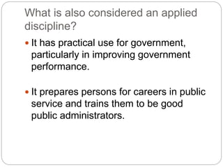 What is also considered an applied
discipline?
 It has practical use for government,
particularly in improving government
performance.
 It prepares persons for careers in public
service and trains them to be good
public administrators.
 
