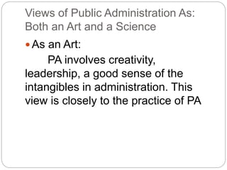 Views of Public Administration As:
Both an Art and a Science
 As an Art:
PA involves creativity,
leadership, a good sense of the
intangibles in administration. This
view is closely to the practice of PA
 