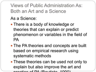 Views of Public Administration As:
Both an Art and a Science
As a Science:
 There is a body of knowledge or
theories that can explain or predict
phenomenon or variables in the field of
PA
 The PA theories and concepts are built
based on empirical research using
systematic methods
 These theories can be used not only to
explain but also improve the art and
 