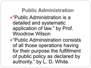 Public Administration
“Public Administration is a
detailed and systematic
application of law.” by Prof.
Woodrow Wilson
“Public Administration consists
of all those operations having
for their purpose the fulfillment
of public policy as declared by
authority.” by L. D. White.
 
