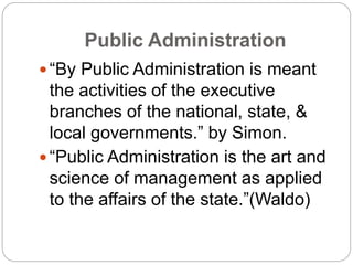 Public Administration
 “By Public Administration is meant
the activities of the executive
branches of the national, state, &
local governments.” by Simon.
 “Public Administration is the art and
science of management as applied
to the affairs of the state.”(Waldo)
 