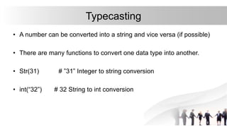 Typecasting
• A number can be converted into a string and vice versa (if possible)
• There are many functions to convert one data type into another.
• Str(31) # ”31” Integer to string conversion
• int(“32”) # 32 String to int conversion
 