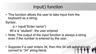 Input() function
• This function allows the user to take input from the
keyboard as a string.
Syntax:
a = input(“Enter name”)
#if a is “student”, the user entered
• Note: The output of the input function is always a string
even if the number is entered by the user.
• Suppose if a user enters 34, then this 34 will automatically
convert to “34” string literal.
 
