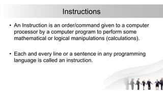 Instructions
• An Instruction is an order/command given to a computer
processor by a computer program to perform some
mathematical or logical manipulations (calculations).
• Each and every line or a sentence in any programming
language is called an instruction.
 