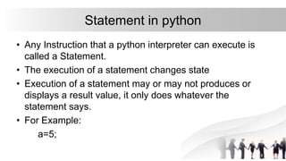 Statement in python
• Any Instruction that a python interpreter can execute is
called a Statement.
• The execution of a statement changes state
• Execution of a statement may or may not produces or
displays a result value, it only does whatever the
statement says.
• For Example:
a=5;
 