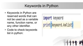 Keywords in Python
• Keywords in Python are
reserved words that can
not be used as a variable
name, function name, or
any other identifier.
• Code to check keywords
list in python:
 