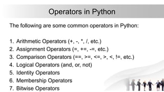 Operators in Python
The following are some common operators in Python:
1. Arithmetic Operators (+, -, *, /, etc.)
2. Assignment Operators (=, +=, -=, etc.)
3. Comparison Operators (==, >=, <=, >, <, !=, etc.)
4. Logical Operators (and, or, not)
5. Identity Operators
6. Membership Operators
7. Bitwise Operators
 