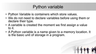 Python variable
• Python Variable is containers which store values.
• We do not need to declare variables before using them or
declare their type.
• A variable is created the moment we first assign a value
to it.
• A Python variable is a name given to a memory location. It
is the basic unit of storage in a program.
 
