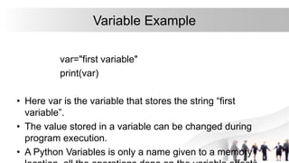 Variable Example
var="first variable"
print(var)
• Here var is the variable that stores the string “first
variable”.
• The value stored in a variable can be changed during
program execution.
• A Python Variables is only a name given to a memory
 