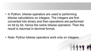 • In Python, bitwise operators are used to performing
bitwise calculations on integers. The integers are first
converted into binary and then operations are performed
on bit by bit, hence the name bitwise operators. Then the
result is returned in decimal format.
• Note: Python bitwise operators work only on integers.
 