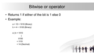 Bitwise or operator
• Returns 1 if either of the bit is 1 else 0
• Example:
a = 10 = 1010 (Binary)
b = 4 = 0100 (Binary)
a | b = 1010
|
0100
= 1110
= 14 (Decimal)
 