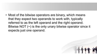 • Most of the bitwise operators are binary, which means
that they expect two operands to work with, typically
referred to as the left operand and the right operand.
Bitwise NOT (~) is the only unary bitwise operator since it
expects just one operand.
 