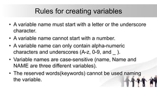 Rules for creating variables
• A variable name must start with a letter or the underscore
character.
• A variable name cannot start with a number.
• A variable name can only contain alpha-numeric
characters and underscores (A-z, 0-9, and _ ).
• Variable names are case-sensitive (name, Name and
NAME are three different variables).
• The reserved words(keywords) cannot be used naming
the variable.
 