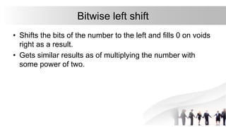 Bitwise left shift
• Shifts the bits of the number to the left and fills 0 on voids
right as a result.
• Gets similar results as of multiplying the number with
some power of two.
 