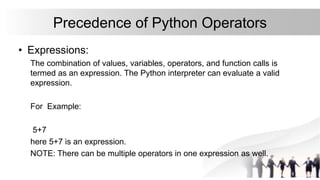 Precedence of Python Operators
• Expressions:
The combination of values, variables, operators, and function calls is
termed as an expression. The Python interpreter can evaluate a valid
expression.
For Example:
5+7
here 5+7 is an expression.
NOTE: There can be multiple operators in one expression as well.
 