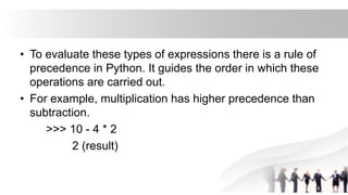 • To evaluate these types of expressions there is a rule of
precedence in Python. It guides the order in which these
operations are carried out.
• For example, multiplication has higher precedence than
subtraction.
>>> 10 - 4 * 2
2 (result)
 