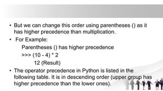 • But we can change this order using parentheses () as it
has higher precedence than multiplication.
• For Example:
Parentheses () has higher precedence
>>> (10 - 4) * 2
12 (Result)
• The operator precedence in Python is listed in the
following table. It is in descending order (upper group has
higher precedence than the lower ones).
 