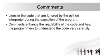 Commments
• Lines in the code that are ignored by the python
interpreter during the execution of the program.
• Comments enhance the readability of the code and help
the programmers to understand the code very carefully.
 