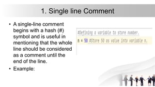 1. Single line Comment
• A single-line comment
begins with a hash (#)
symbol and is useful in
mentioning that the whole
line should be considered
as a comment until the
end of the line.
• Example:
 