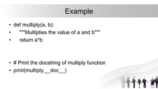 Example
• def multiply(a, b):
• """Multiplies the value of a and b"""
• return a*b
• # Print the docstring of multiply function
• print(multiply.__doc__)
 