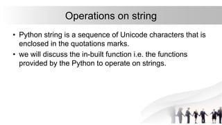 Operations on string
• Python string is a sequence of Unicode characters that is
enclosed in the quotations marks.
• we will discuss the in-built function i.e. the functions
provided by the Python to operate on strings.
 