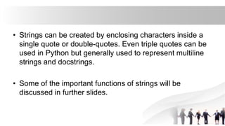 • Strings can be created by enclosing characters inside a
single quote or double-quotes. Even triple quotes can be
used in Python but generally used to represent multiline
strings and docstrings.
• Some of the important functions of strings will be
discussed in further slides.
 