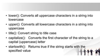 • lower(): Converts all uppercase characters in a string into
lowercase
• upper(): Converts all lowercase characters in a string into
uppercase
• title(): Convert string to title case
• capitalize(): Converts the first character of the string to a
capital (uppercase) letter
• startswith(): Returns true if the string starts with the
specified value
 