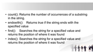 • count(): Returns the number of occurrences of a substring
in the string.
• endswith(): Returns true if the string ends with the
specified value
• find(): Searches the string for a specified value and
returns the position of where it was found
• index(): Searches the string for a specified value and
returns the position of where it was found
 