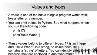 Values and types
• A value is one of the basic things a program works with,
like a letter or a number.
• You can print values in Python. See what happens when
you run the following code.
print(17)
print('Hello World!')
• These values belong to different types: 17 is an integer,
and “Hello World!” is a string, so called because it
contains a “string” of letters. You can identify strings
 