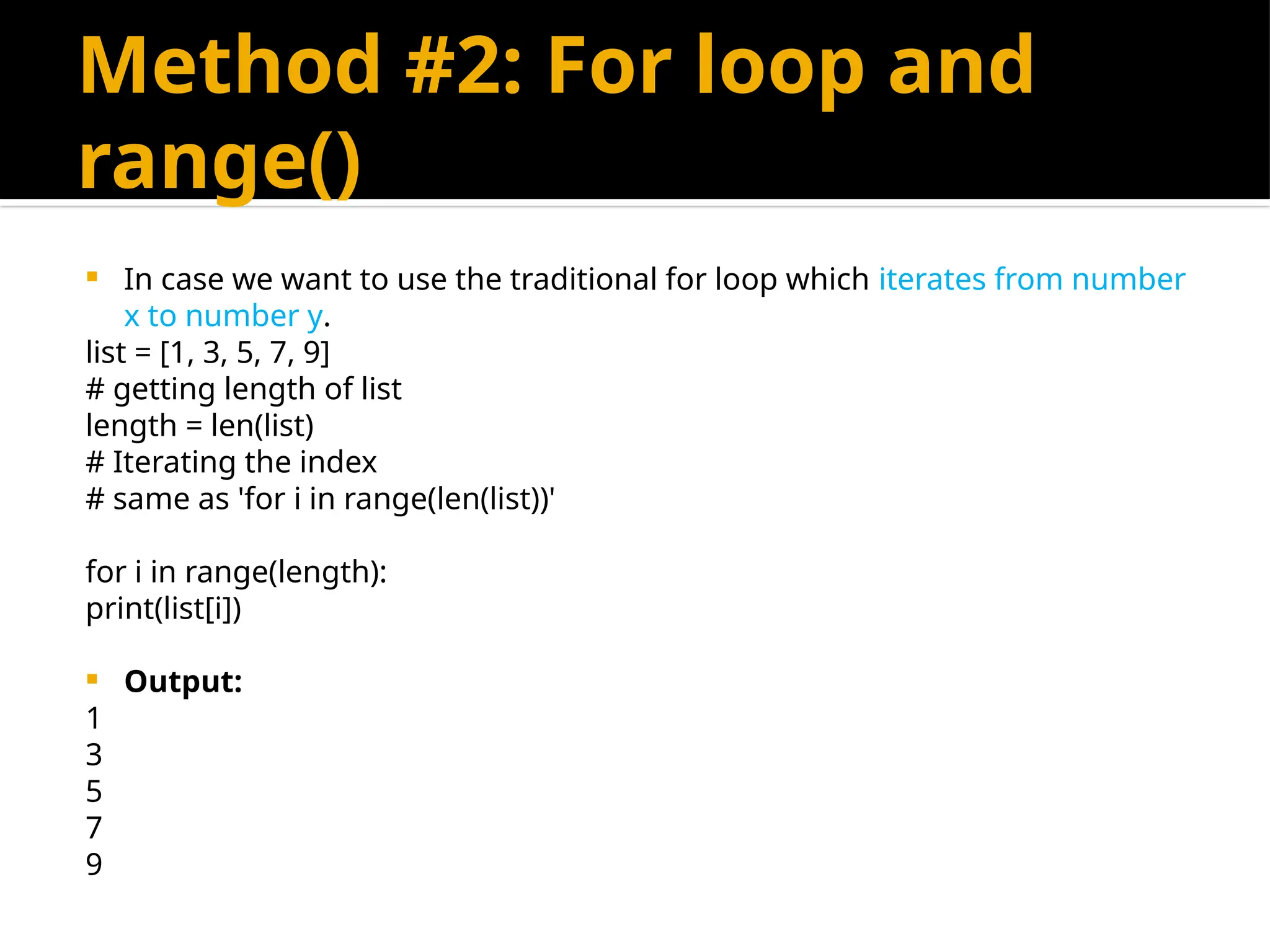 Method #2: For loop and
range()
 In case we want to use the traditional for loop which iterates from number
x to number y.
list = [1, 3, 5, 7, 9]
# getting length of list
length = len(list)
# Iterating the index
# same as 'for i in range(len(list))'
for i in range(length):
print(list[i])
 Output:
1
3
5
7
9
 