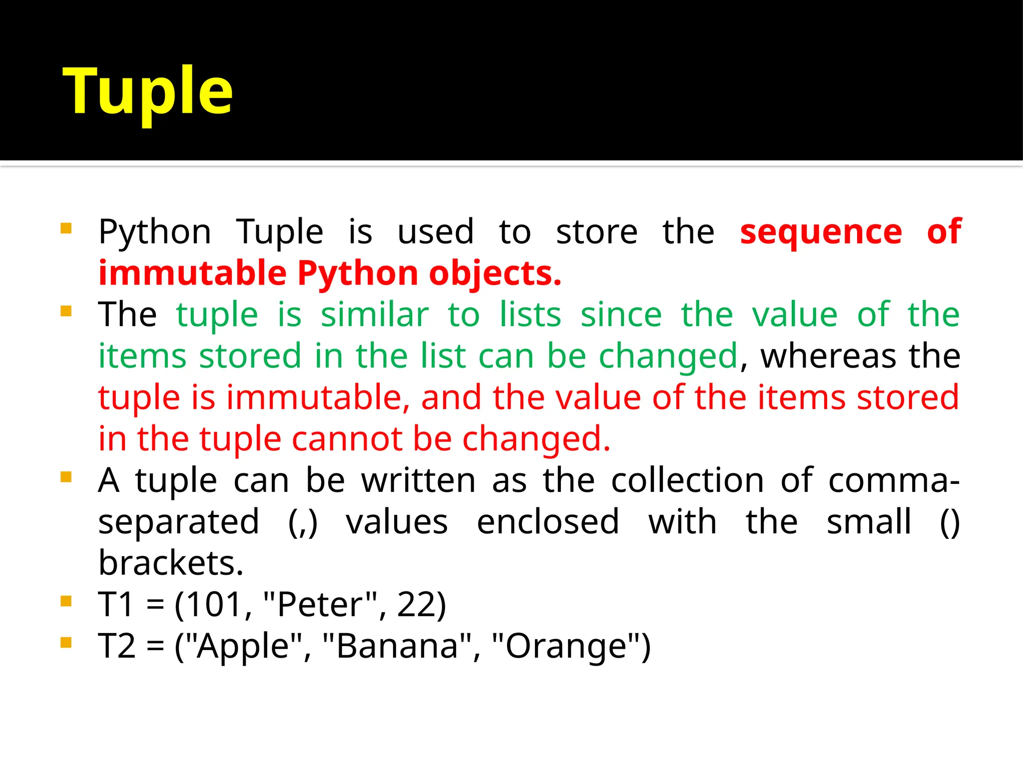 Tuple
 Python Tuple is used to store the sequence of
immutable Python objects.
 The tuple is similar to lists since the value of the
items stored in the list can be changed, whereas the
tuple is immutable, and the value of the items stored
in the tuple cannot be changed.
 A tuple can be written as the collection of comma-
separated (,) values enclosed with the small ()
brackets.
 T1 = (101, "Peter", 22)
 T2 = ("Apple", "Banana", "Orange")
 