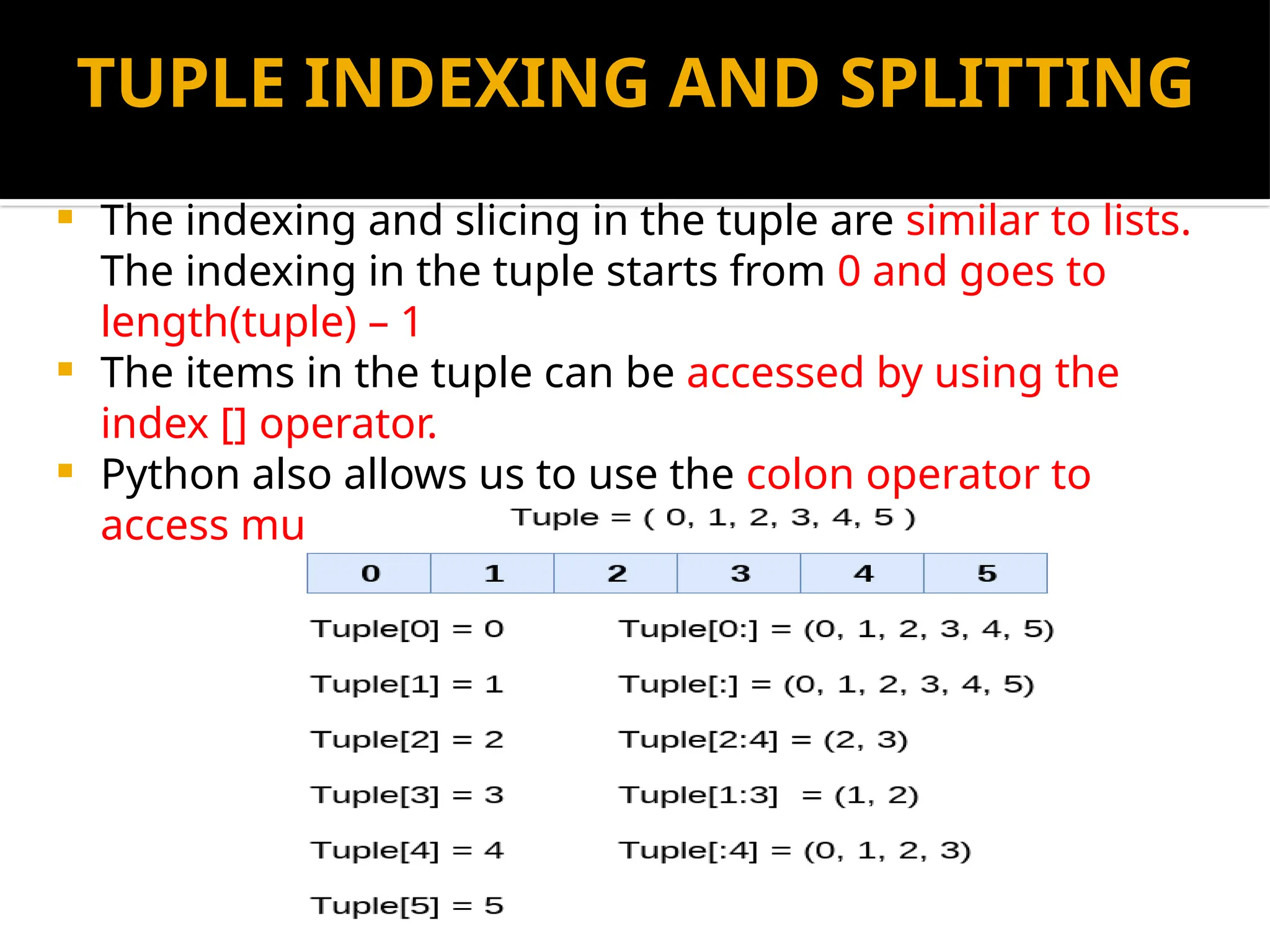 TUPLE INDEXING AND SPLITTING
 The indexing and slicing in the tuple are similar to lists.
The indexing in the tuple starts from 0 and goes to
length(tuple) – 1
 The items in the tuple can be accessed by using the
index [] operator.
 Python also allows us to use the colon operator to
access multiple items in the tuple.
 