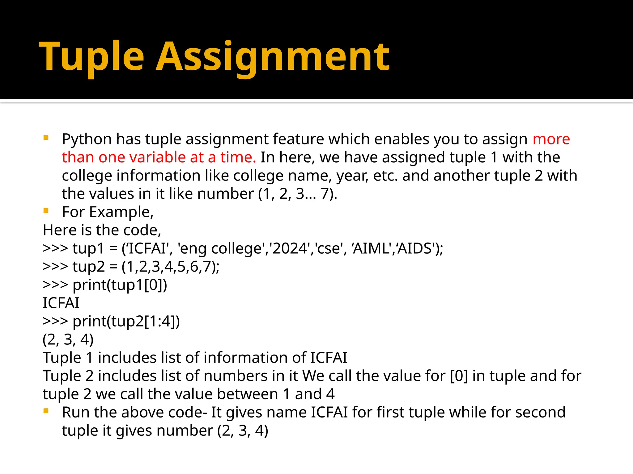 Tuple Assignment
 Python has tuple assignment feature which enables you to assign more
than one variable at a time. In here, we have assigned tuple 1 with the
college information like college name, year, etc. and another tuple 2 with
the values in it like number (1, 2, 3… 7).
 For Example,
Here is the code,
>>> tup1 = (‘ICFAI', 'eng college','2024','cse', ‘AIML',‘AIDS');
>>> tup2 = (1,2,3,4,5,6,7);
>>> print(tup1[0])
ICFAI
>>> print(tup2[1:4])
(2, 3, 4)
Tuple 1 includes list of information of ICFAI
Tuple 2 includes list of numbers in it We call the value for [0] in tuple and for
tuple 2 we call the value between 1 and 4
 Run the above code- It gives name ICFAI for first tuple while for second
tuple it gives number (2, 3, 4)
 