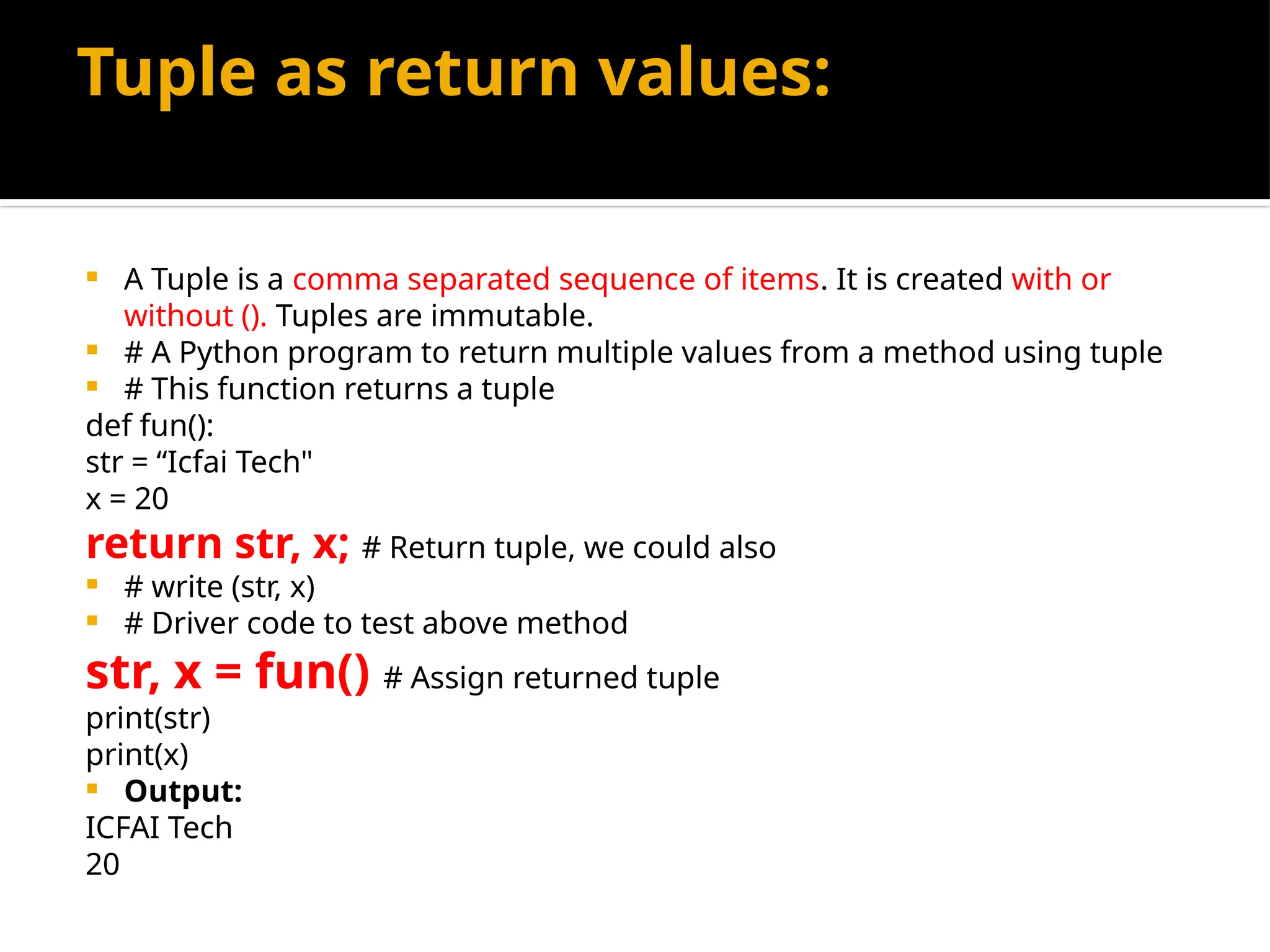 Tuple as return values:
 A Tuple is a comma separated sequence of items. It is created with or
without (). Tuples are immutable.
 # A Python program to return multiple values from a method using tuple
 # This function returns a tuple
def fun():
str = “Icfai Tech"
x = 20
return str, x; # Return tuple, we could also
 # write (str, x)
 # Driver code to test above method
str, x = fun() # Assign returned tuple
print(str)
print(x)
 Output:
ICFAI Tech
20
 