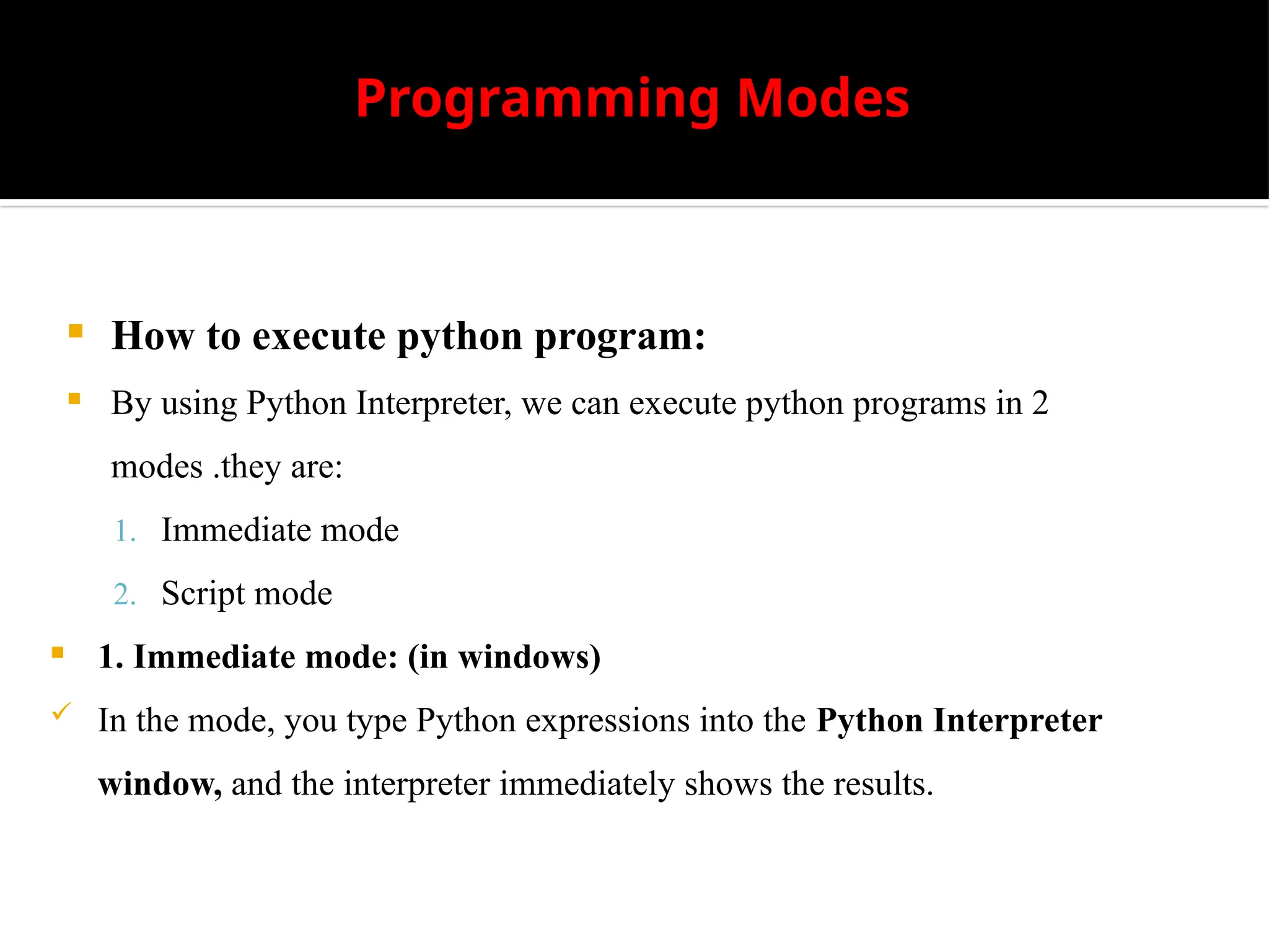 Programming Modes
 How to execute python program:
 By using Python Interpreter, we can execute python programs in 2
modes .they are:
1. Immediate mode
2. Script mode
 1. Immediate mode: (in windows)
 In the mode, you type Python expressions into the Python Interpreter
window, and the interpreter immediately shows the results.
 
