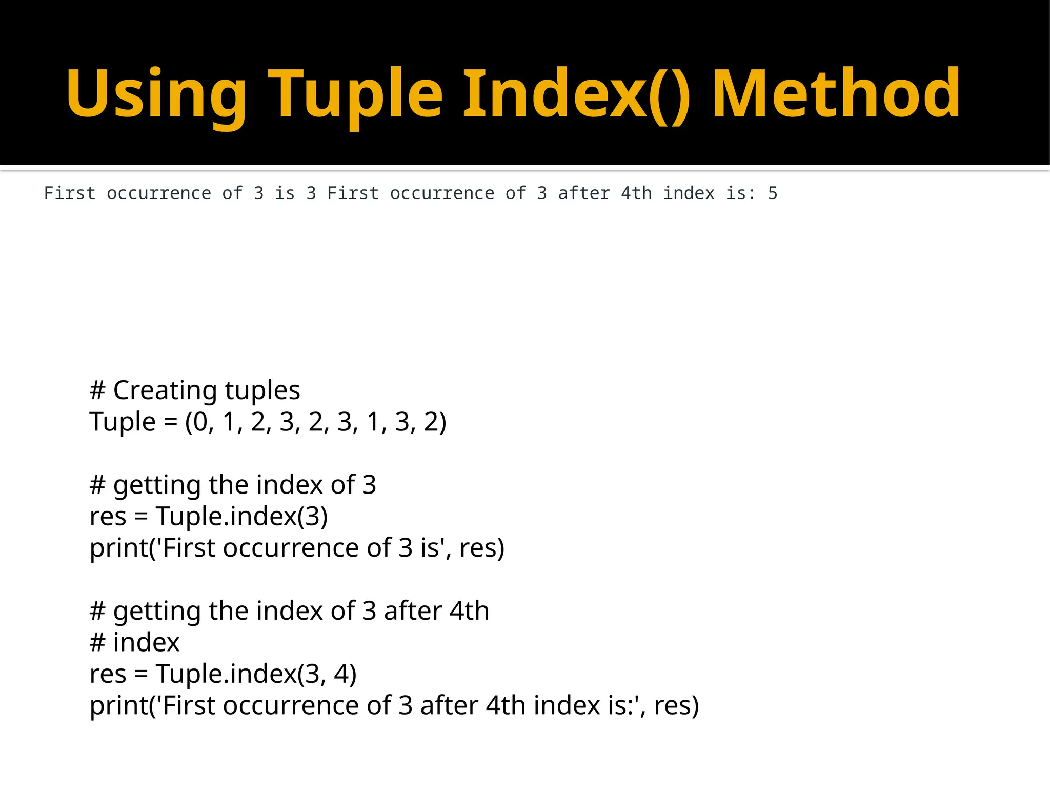Using Tuple Index() Method
# Creating tuples
Tuple = (0, 1, 2, 3, 2, 3, 1, 3, 2)
# getting the index of 3
res = Tuple.index(3)
print('First occurrence of 3 is', res)
# getting the index of 3 after 4th
# index
res = Tuple.index(3, 4)
print('First occurrence of 3 after 4th index is:', res)
First occurrence of 3 is 3 First occurrence of 3 after 4th index is: 5
 