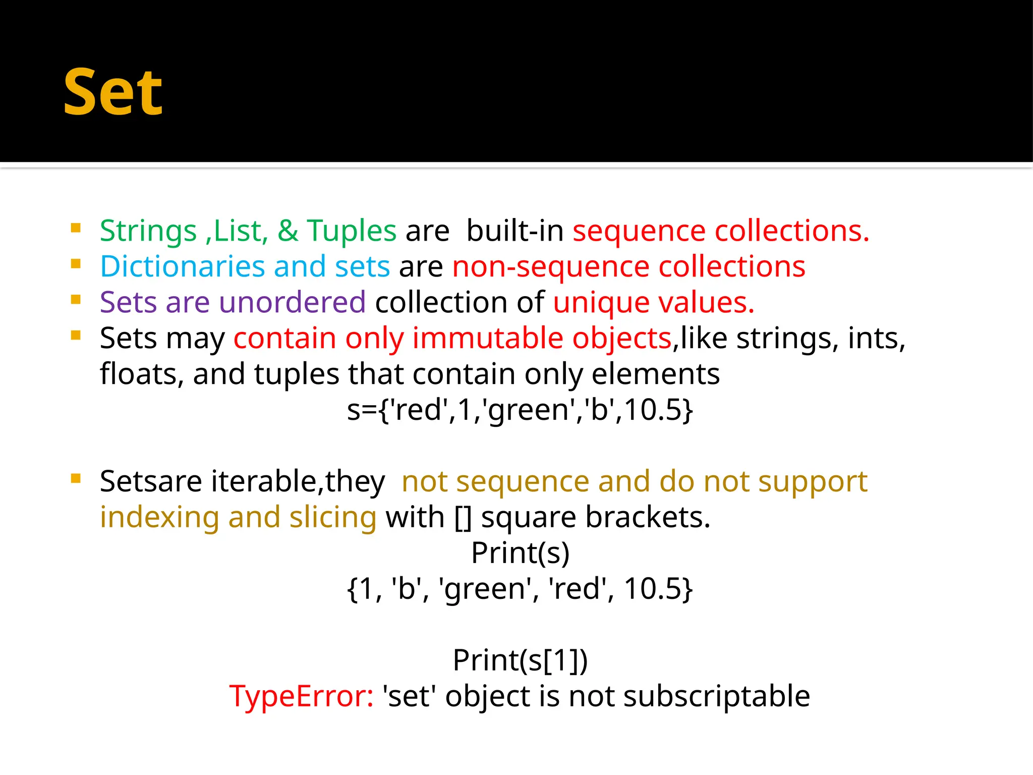 Set
 Strings ,List, & Tuples are built-in sequence collections.
 Dictionaries and sets are non-sequence collections
 Sets are unordered collection of unique values.
 Sets may contain only immutable objects,like strings, ints,
floats, and tuples that contain only elements
s={'red',1,'green','b',10.5}
 Setsare iterable,they not sequence and do not support
indexing and slicing with [] square brackets.
Print(s)
{1, 'b', 'green', 'red', 10.5}
Print(s[1])
TypeError: 'set' object is not subscriptable
 