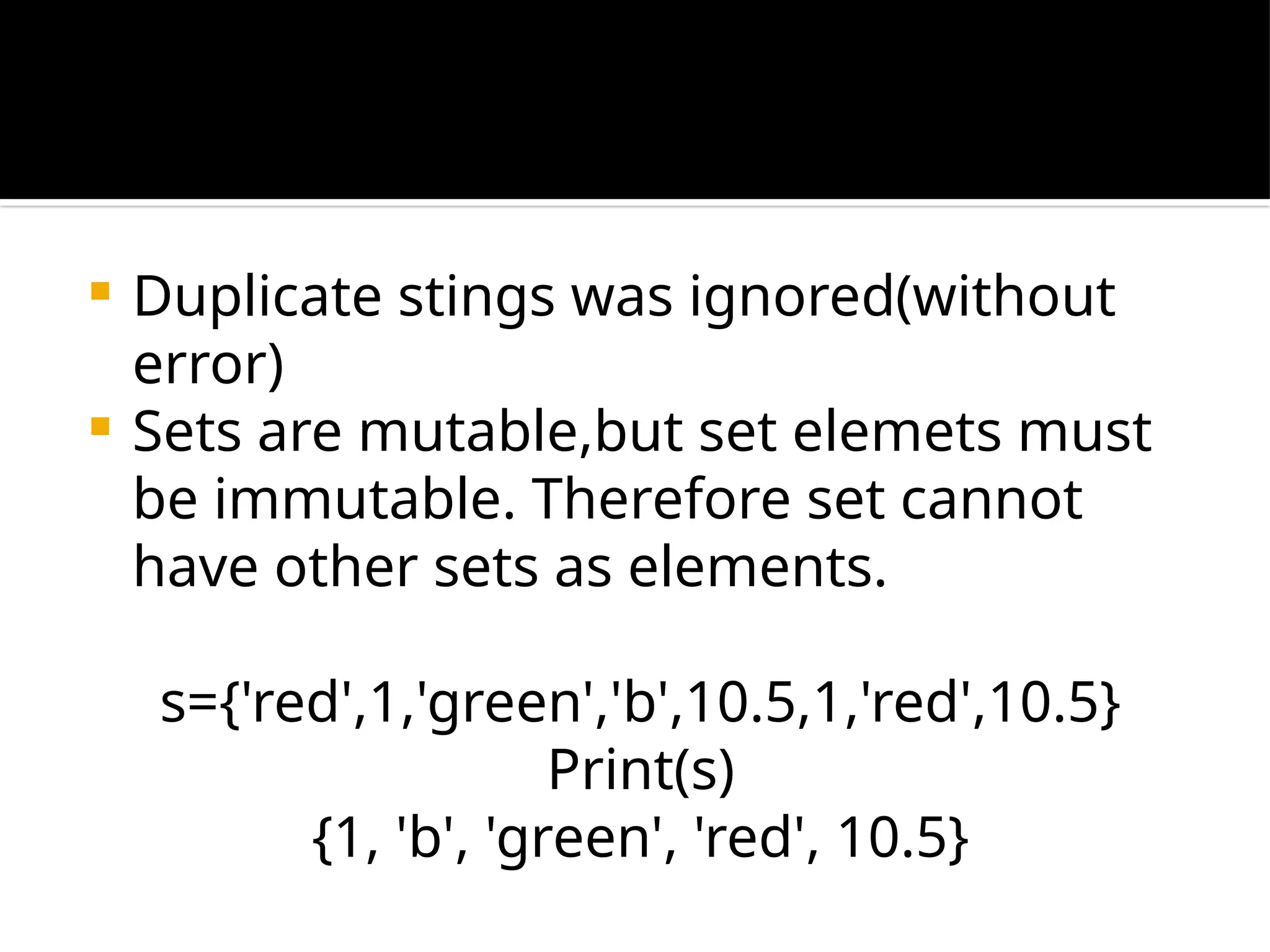  Duplicate stings was ignored(without
error)
 Sets are mutable,but set elemets must
be immutable. Therefore set cannot
have other sets as elements.
s={'red',1,'green','b',10.5,1,'red',10.5}
Print(s)
{1, 'b', 'green', 'red', 10.5}
 