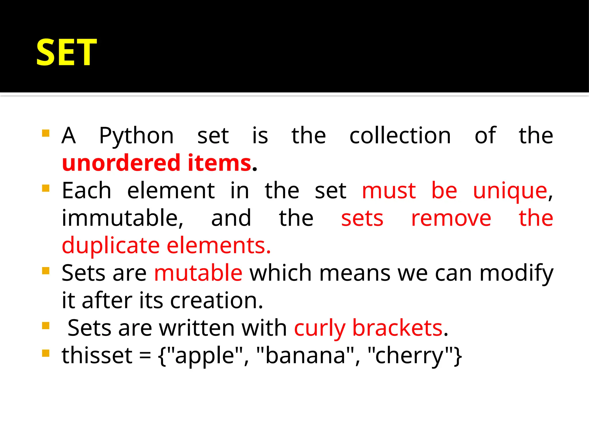 SET
 A Python set is the collection of the
unordered items.
 Each element in the set must be unique,
immutable, and the sets remove the
duplicate elements.
 Sets are mutable which means we can modify
it after its creation.
 Sets are written with curly brackets.
 thisset = {"apple", "banana", "cherry"}
 